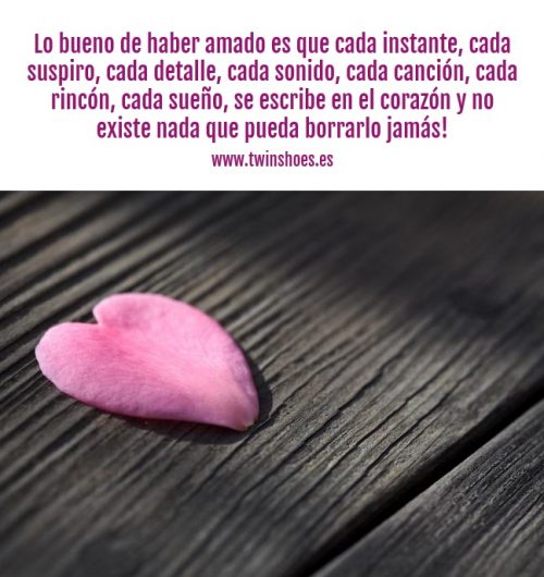 Lo bueno de haber amado es que cada instante, cada suspiro, cada detalle, cada sonido, cada canción, cada rincón, cada sueño, se escribe en el corazón y no existe nada que pueda borrarlo.